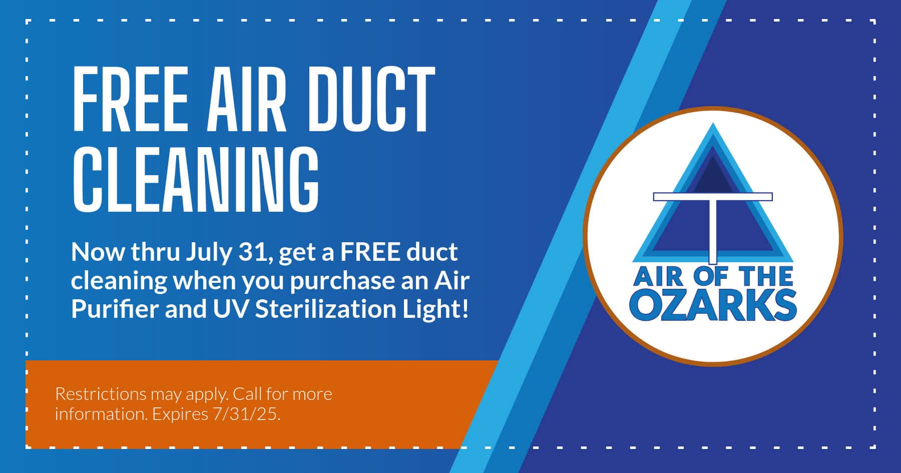 Free Air Duct Cleaning. Now through July 31, get a free duct cleaning when you purchase an Air Purifier and UV Sterilization Light! Restrictions may apply. Call for more information. Expires July 31 twenty twenty five
